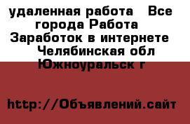 удаленная работа - Все города Работа » Заработок в интернете   . Челябинская обл.,Южноуральск г.